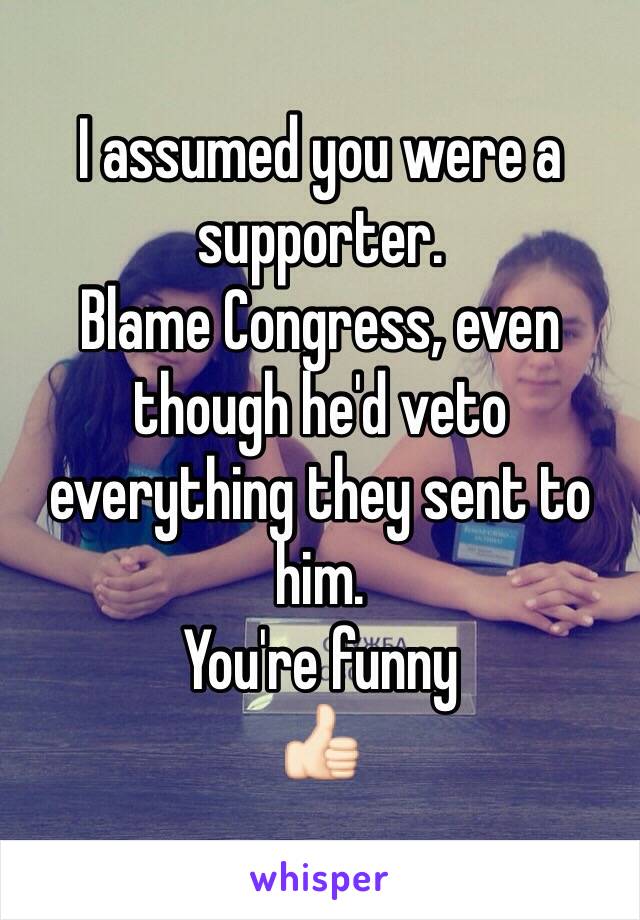 I assumed you were a supporter. 
Blame Congress, even though he'd veto everything they sent to him. 
You're funny 
👍🏻