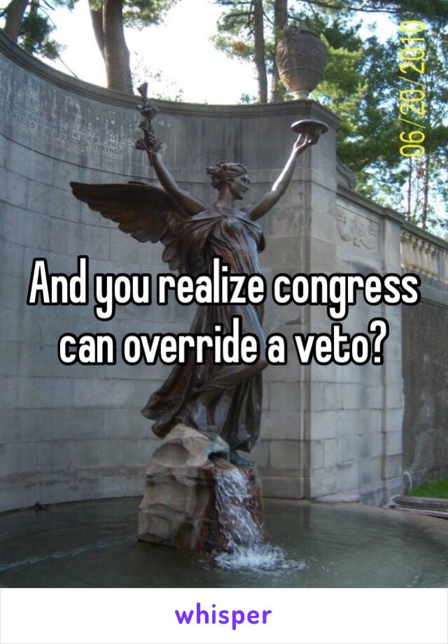 And you realize congress can override a veto?