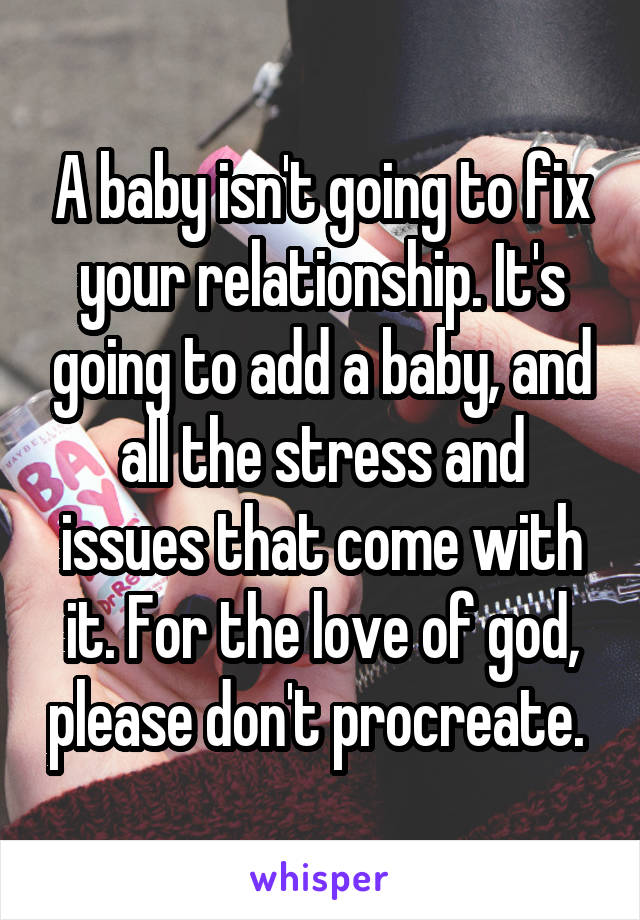 A baby isn't going to fix your relationship. It's going to add a baby, and all the stress and issues that come with it. For the love of god, please don't procreate. 