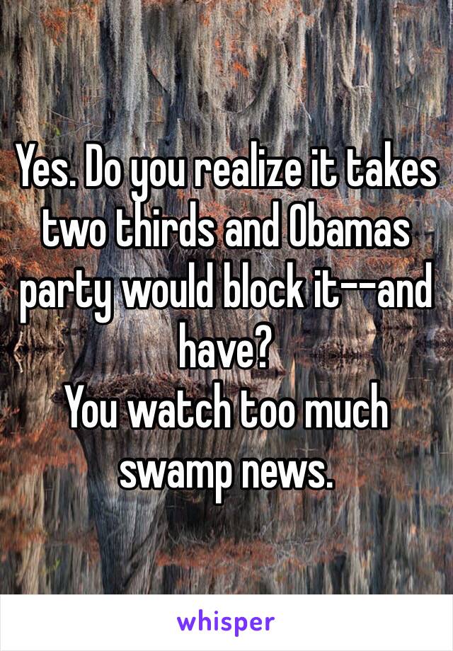 Yes. Do you realize it takes two thirds and Obamas party would block it--and have? 
You watch too much swamp news. 