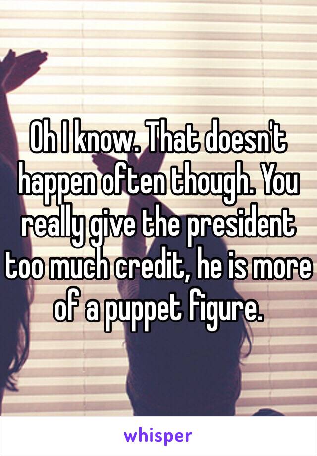 Oh I know. That doesn't happen often though. You really give the president too much credit, he is more of a puppet figure. 