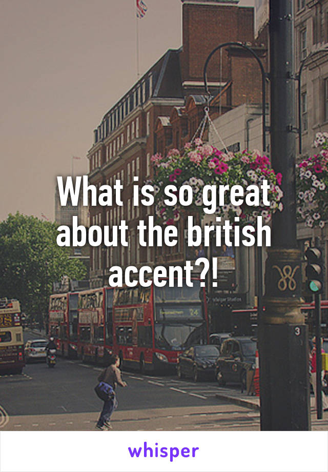 What is so great about the british accent?!