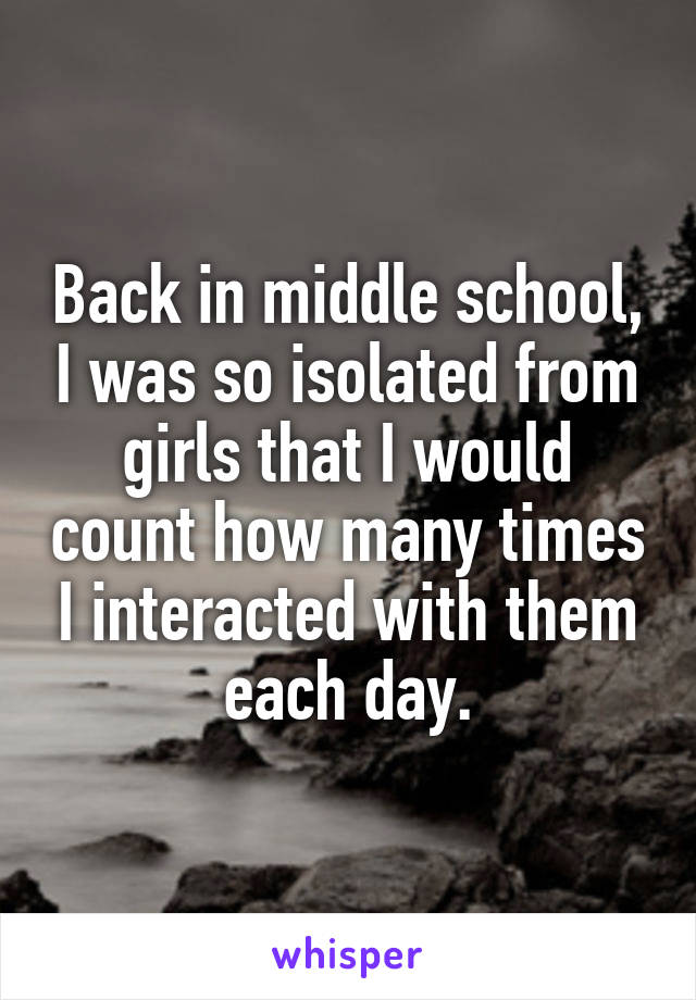 Back in middle school, I was so isolated from girls that I would count how many times I interacted with them each day.