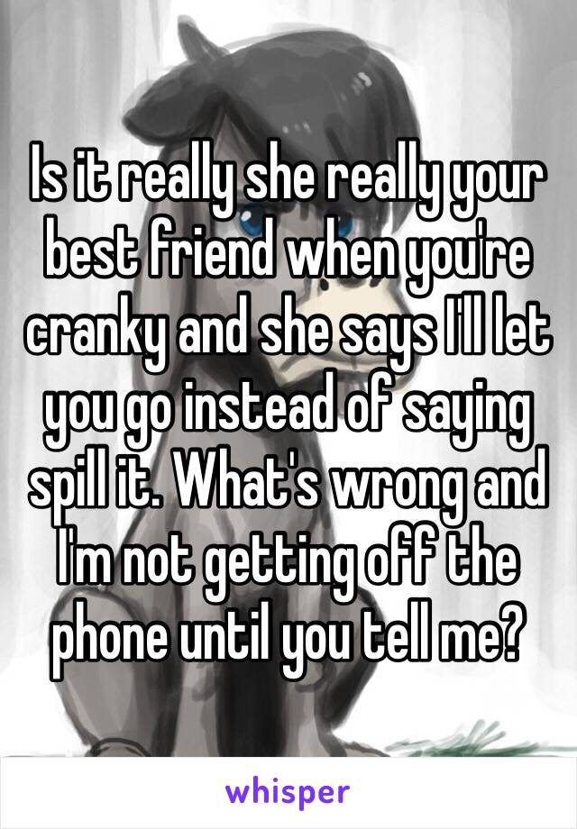 Is it really she really your best friend when you're cranky and she says I'll let you go instead of saying spill it. What's wrong and I'm not getting off the  phone until you tell me? 