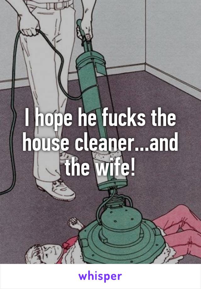 I hope he fucks the house cleaner...and the wife!