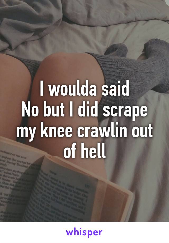 I woulda said
No but I did scrape my knee crawlin out of hell