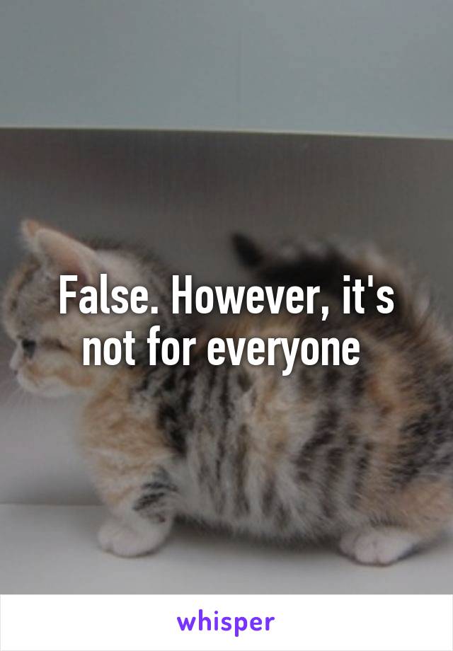 False. However, it's not for everyone 