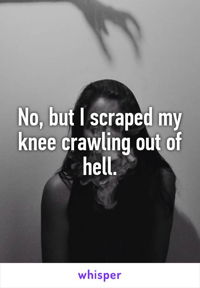 No, but I scraped my knee crawling out of hell.