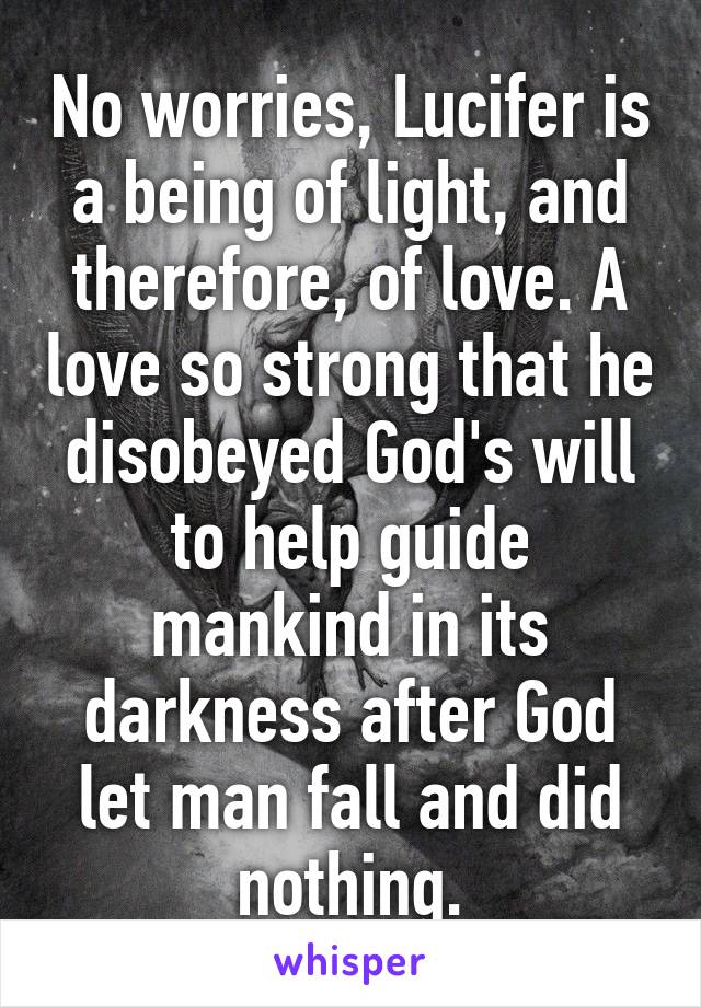 No worries, Lucifer is a being of light, and therefore, of love. A love so strong that he disobeyed God's will to help guide mankind in its darkness after God let man fall and did nothing.