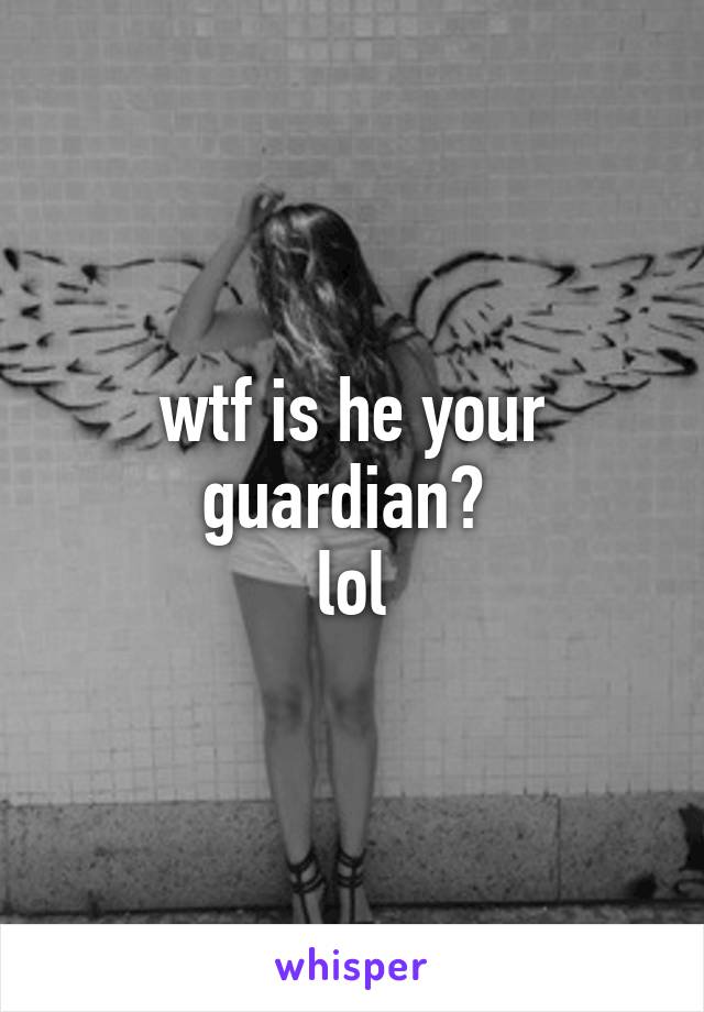 wtf is he your guardian? 
lol