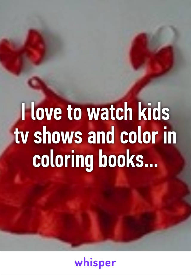 I love to watch kids tv shows and color in coloring books...