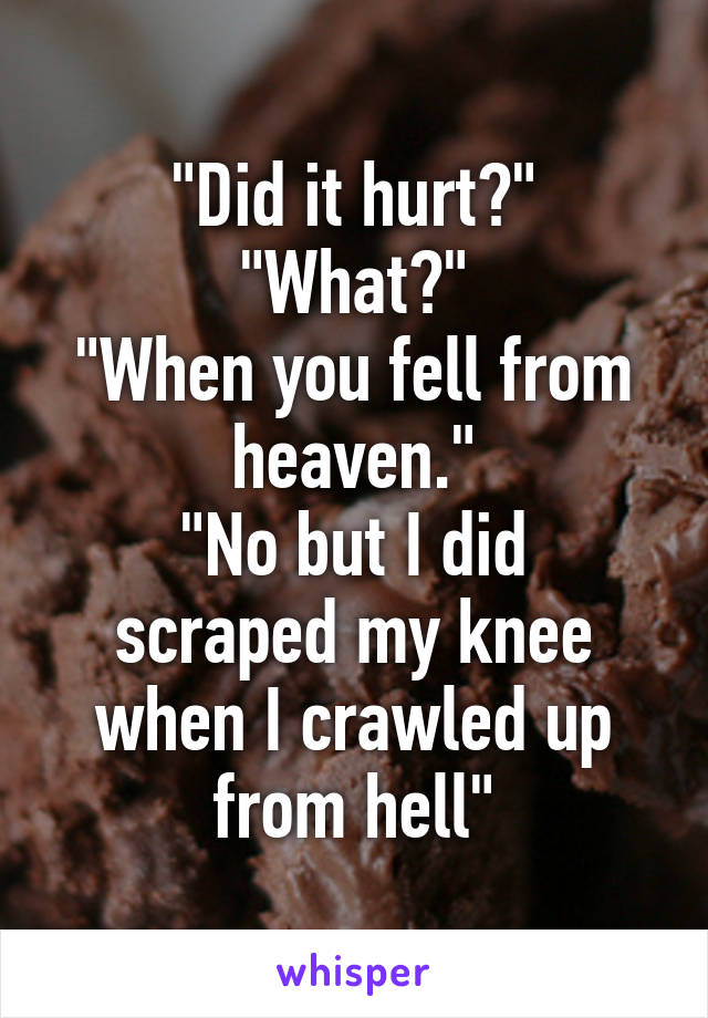 "Did it hurt?"
"What?"
"When you fell from heaven."
"No but I did scraped my knee when I crawled up from hell"