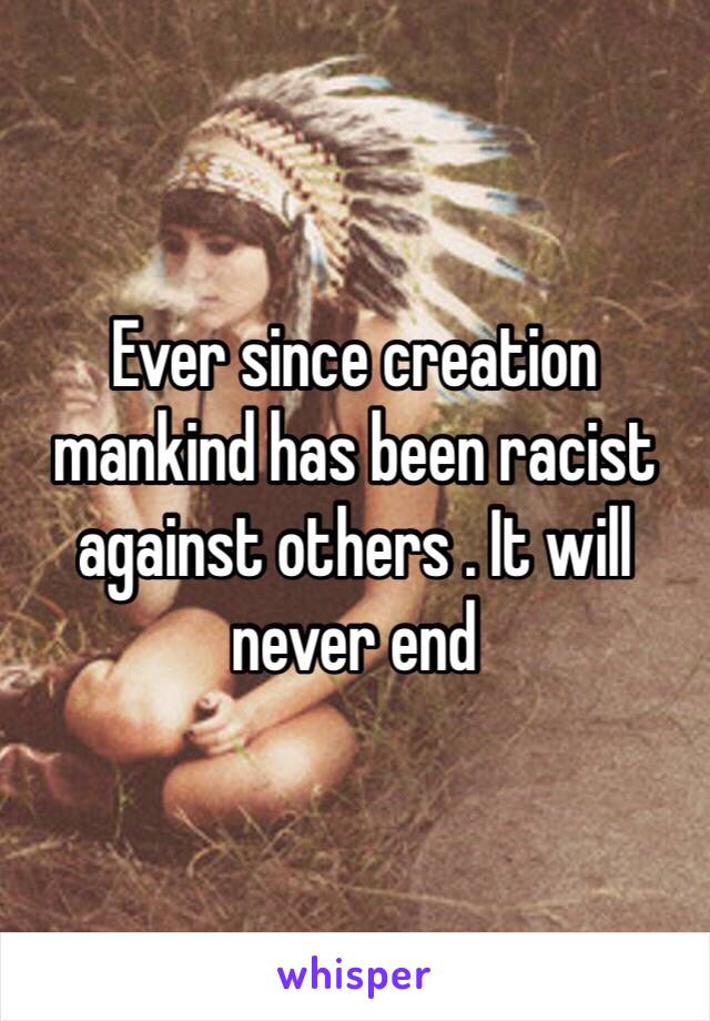 Ever since creation mankind has been racist against others . It will never end 