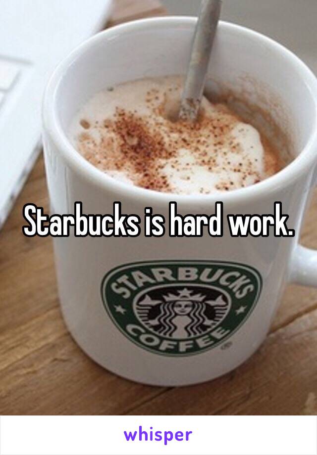 Starbucks is hard work.