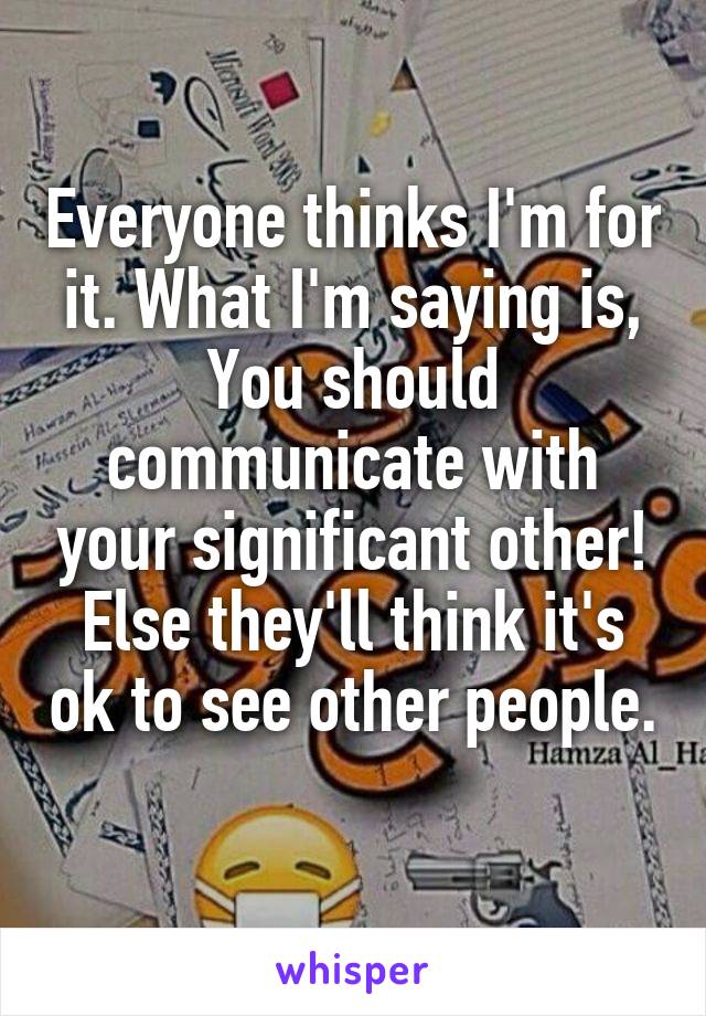 Everyone thinks I'm for it. What I'm saying is, You should communicate with your significant other! Else they'll think it's ok to see other people. 