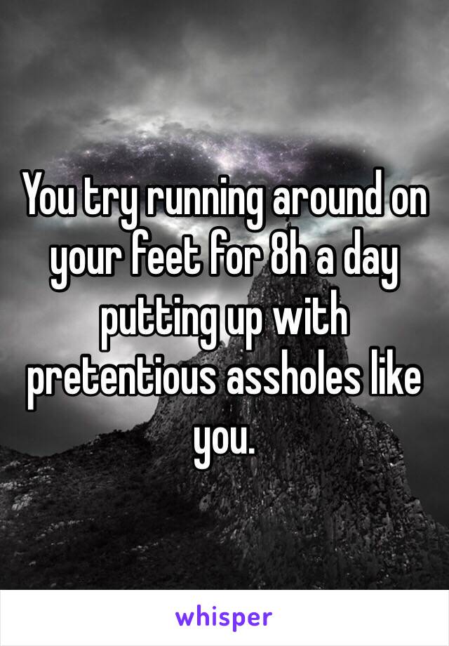 You try running around on your feet for 8h a day putting up with pretentious assholes like you.