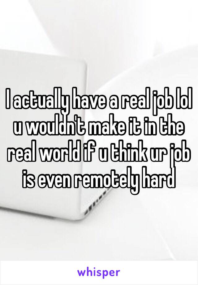 I actually have a real job lol u wouldn't make it in the real world if u think ur job is even remotely hard