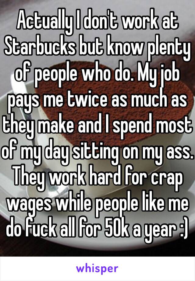 Actually I don't work at Starbucks but know plenty of people who do. My job pays me twice as much as they make and I spend most of my day sitting on my ass. They work hard for crap wages while people like me do fuck all for 50k a year :)