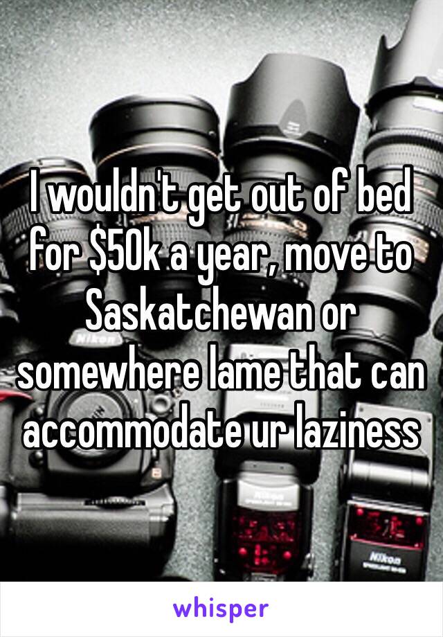 I wouldn't get out of bed for $50k a year, move to Saskatchewan or somewhere lame that can accommodate ur laziness 