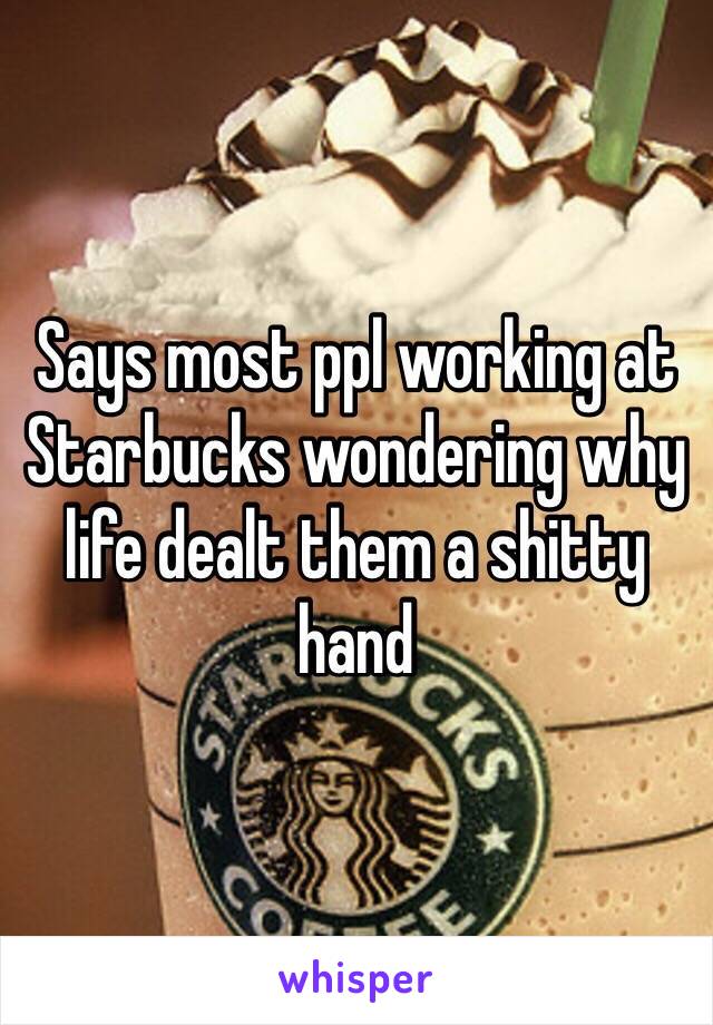 Says most ppl working at Starbucks wondering why life dealt them a shitty hand