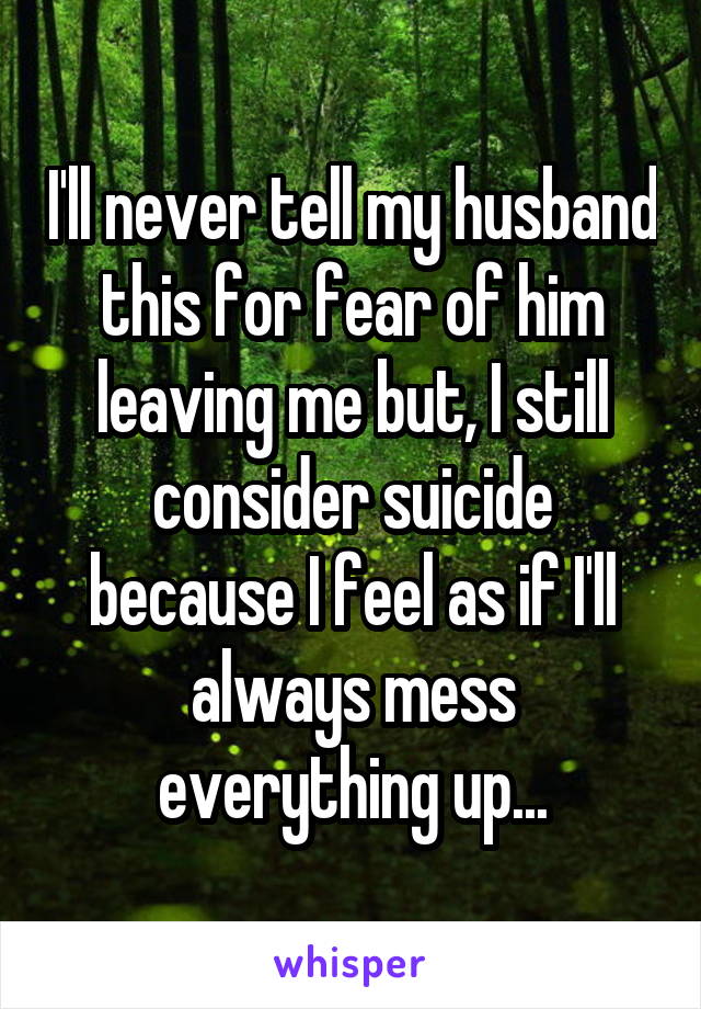 I'll never tell my husband this for fear of him leaving me but, I still consider suicide because I feel as if I'll always mess everything up...