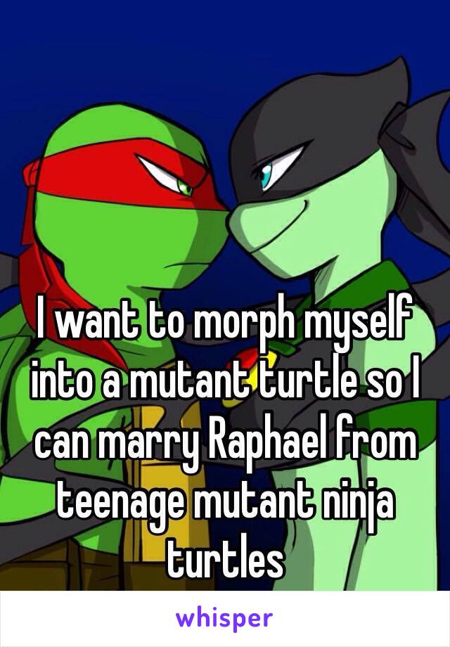 I want to morph myself into a mutant turtle so I can marry Raphael from teenage mutant ninja turtles  