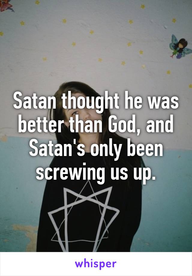 Satan thought he was better than God, and Satan's only been screwing us up.