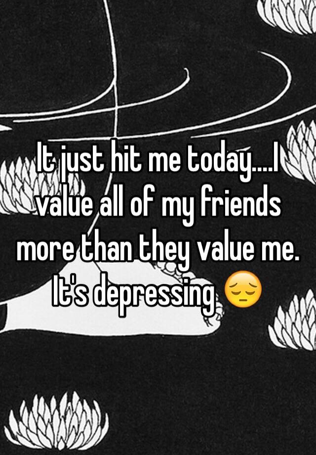 it-just-hit-me-today-i-value-all-of-my-friends-more-than-they-value