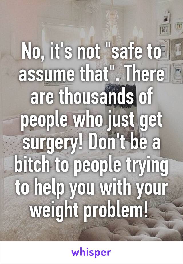 No, it's not "safe to assume that". There are thousands of people who just get surgery! Don't be a bitch to people trying to help you with your weight problem! 