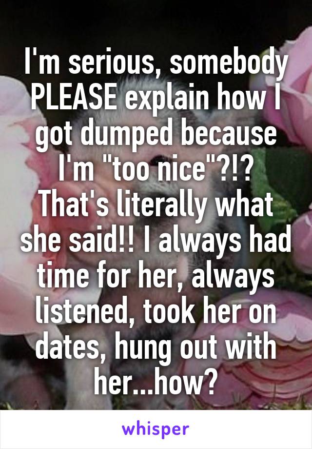 I'm serious, somebody PLEASE explain how I got dumped because I'm "too nice"?!? That's literally what she said!! I always had time for her, always listened, took her on dates, hung out with her...how?