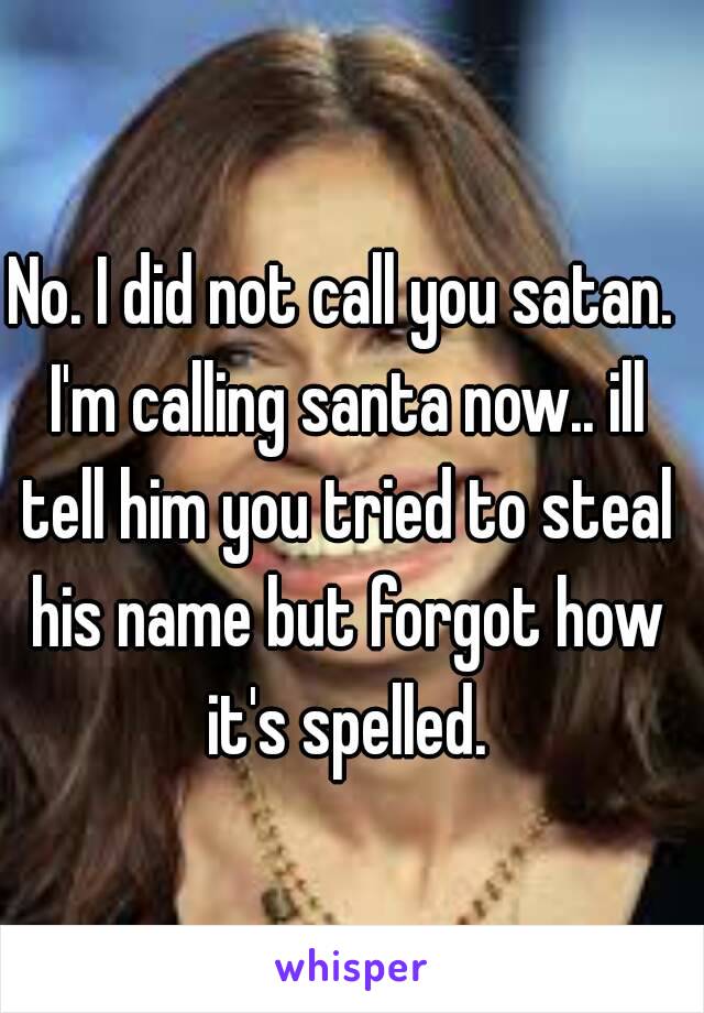 No. I did not call you satan. I'm calling santa now.. ill tell him you tried to steal his name but forgot how it's spelled.