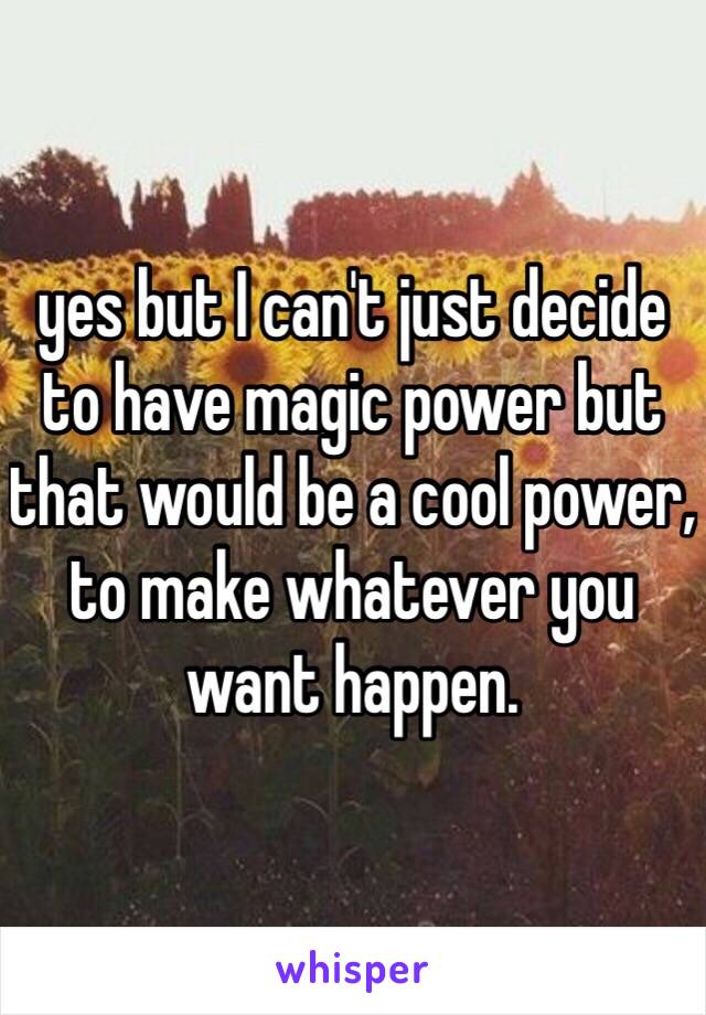 yes but I can't just decide to have magic power but that would be a cool power, to make whatever you want happen. 