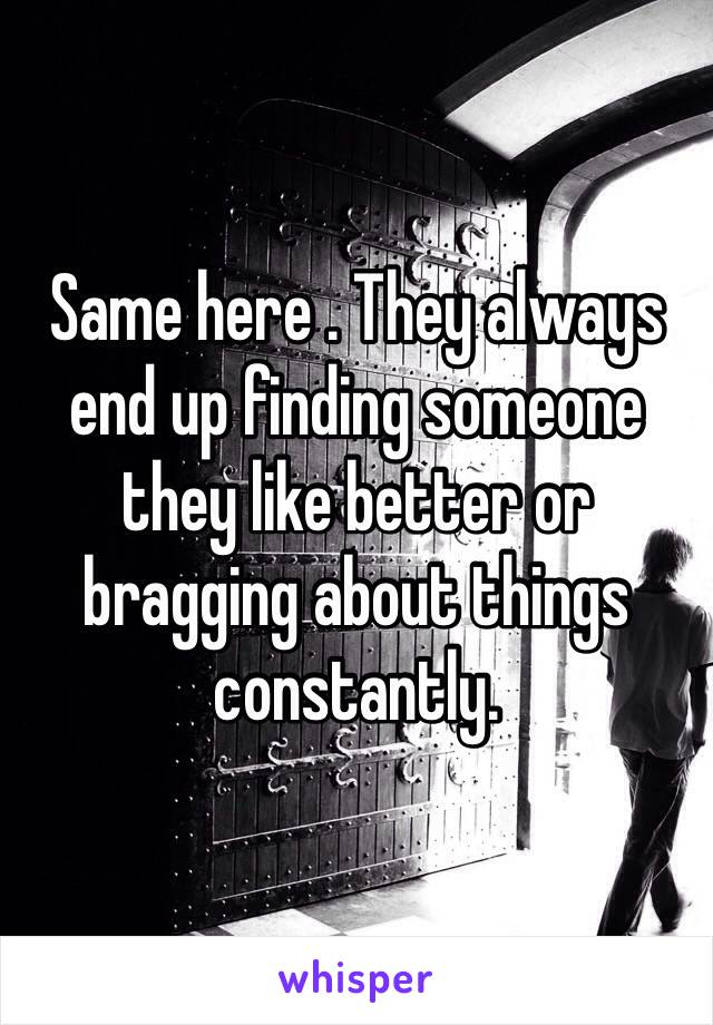 Same here . They always end up finding someone they like better or bragging about things constantly. 