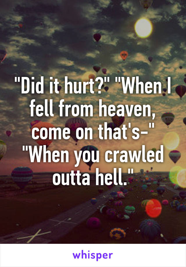 "Did it hurt?" "When I fell from heaven, come on that's-"
"When you crawled outta hell."