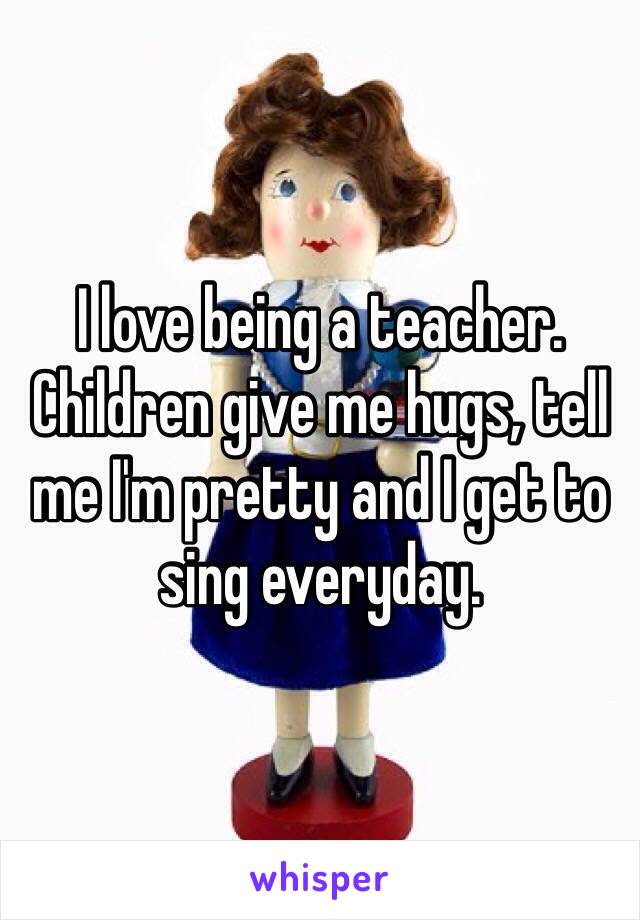 I love being a teacher. Children give me hugs, tell me I'm pretty and I get to sing everyday.