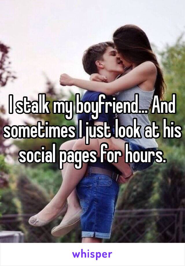 I stalk my boyfriend... And sometimes I just look at his social pages for hours.