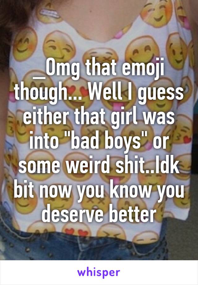_Omg that emoji though... Well I guess either that girl was into "bad boys" or some weird shit..Idk bit now you know you deserve better