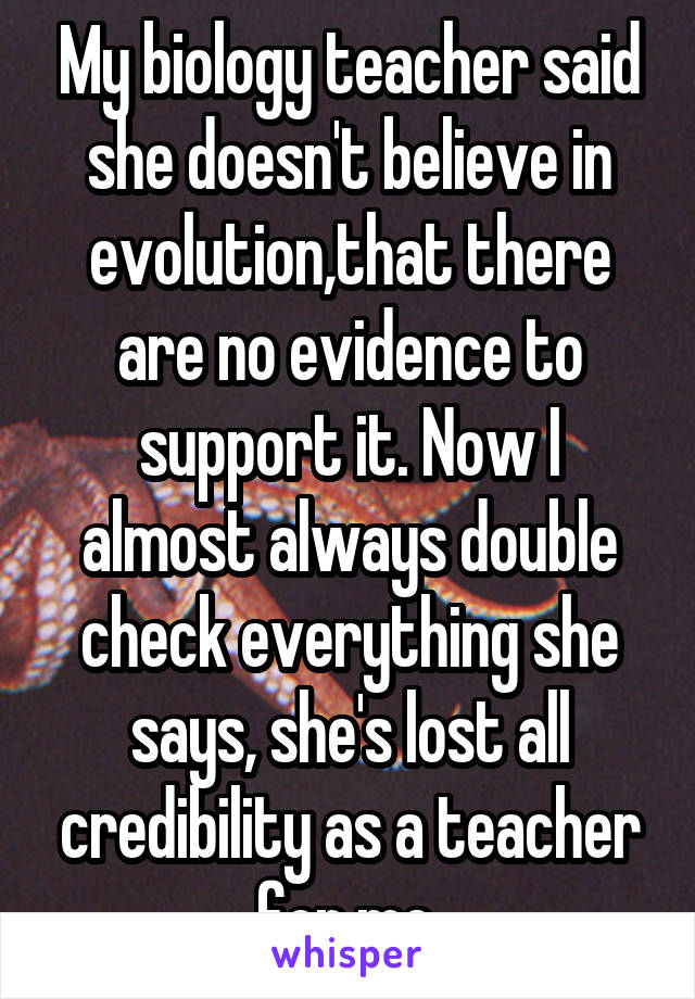 My biology teacher said she doesn't believe in evolution,that there are no evidence to support it. Now I almost always double check everything she says, she's lost all credibility as a teacher for me.