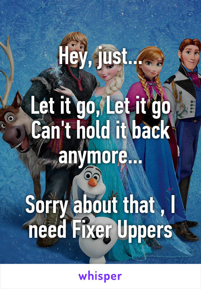 Hey, just...

Let it go, Let it go
Can't hold it back anymore...

Sorry about that , I need Fixer Uppers