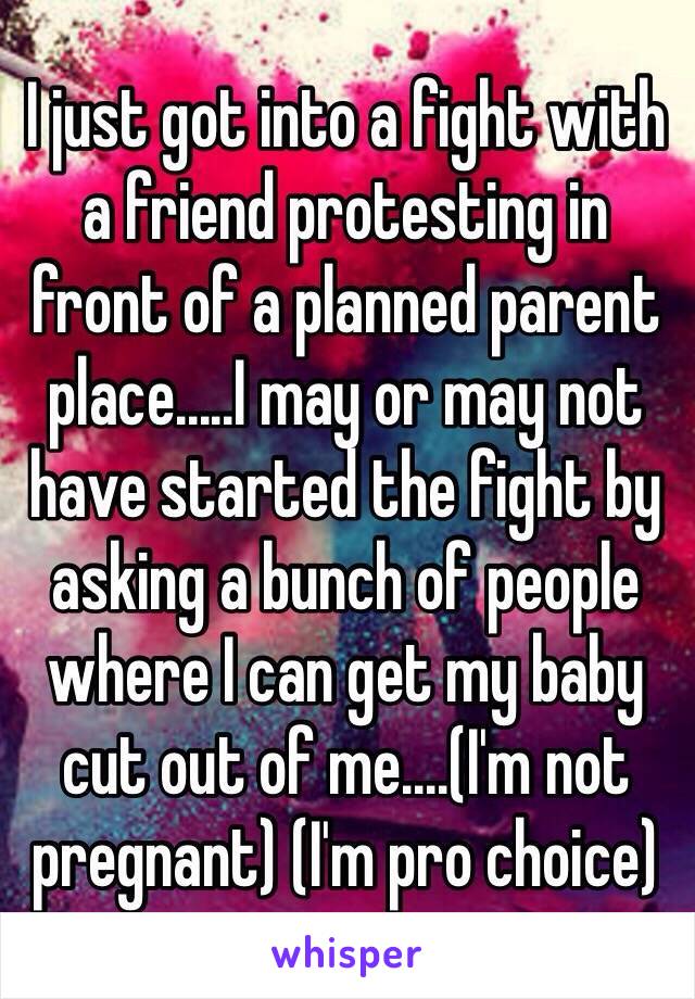 I just got into a fight with a friend protesting in front of a planned parent place.....I may or may not have started the fight by asking a bunch of people where I can get my baby cut out of me....(I'm not pregnant) (I'm pro choice) 