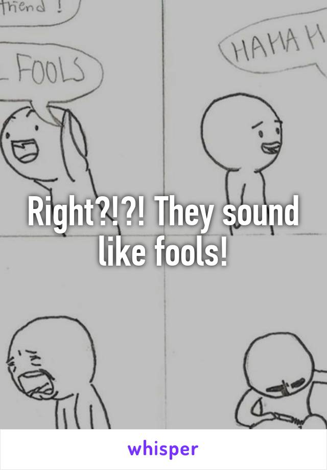 Right?!?! They sound like fools!