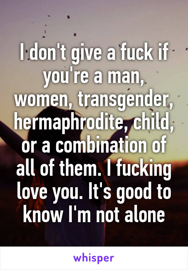 I don't give a fuck if you're a man, women, transgender, hermaphrodite, child, or a combination of all of them. I fucking love you. It's good to know I'm not alone