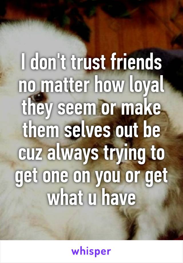 I don't trust friends no matter how loyal they seem or make them selves out be cuz always trying to get one on you or get what u have