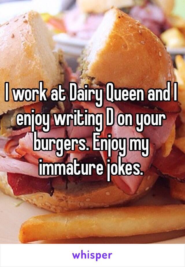 I work at Dairy Queen and I enjoy writing D on your burgers. Enjoy my immature jokes.