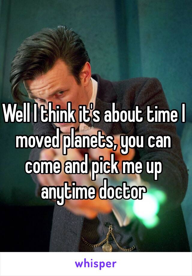 Well I think it's about time I moved planets, you can come and pick me up anytime doctor 