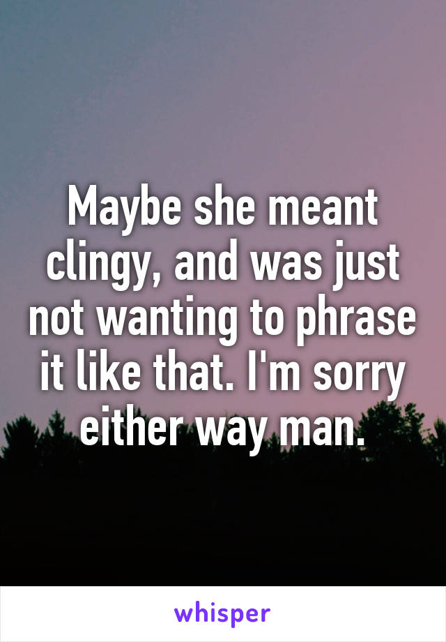 Maybe she meant clingy, and was just not wanting to phrase it like that. I'm sorry either way man.