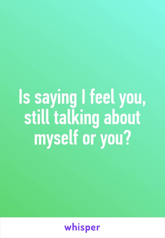 Is saying I feel you, still talking about myself or you?