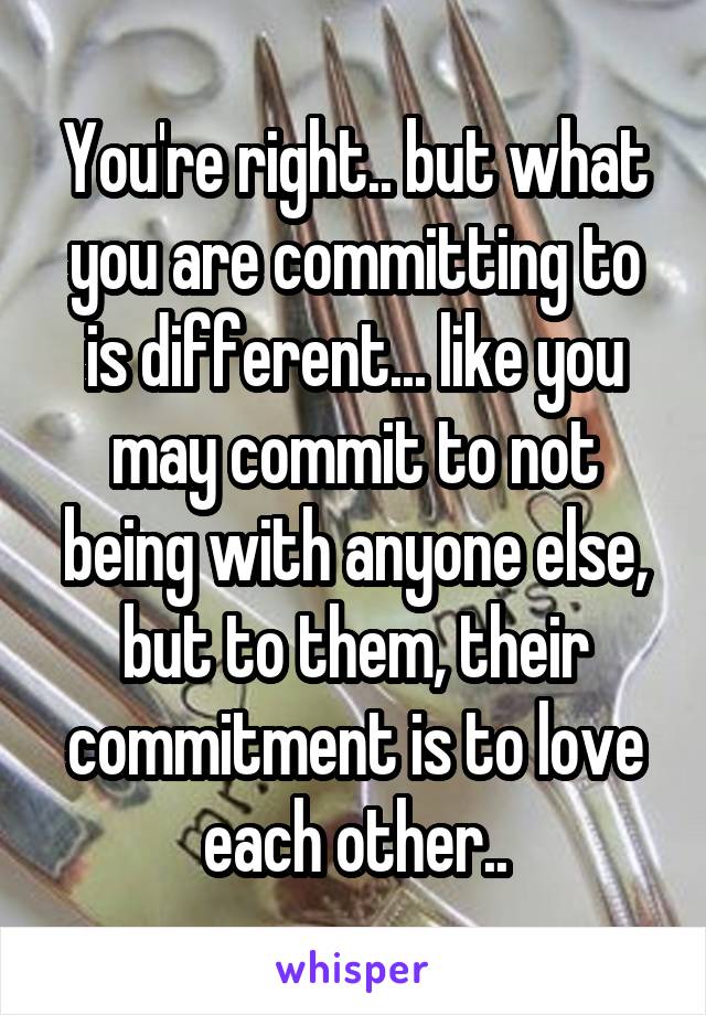 You're right.. but what you are committing to is different... like you may commit to not being with anyone else, but to them, their commitment is to love each other..