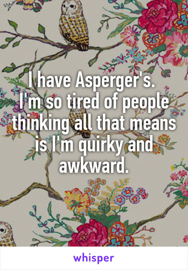 I have Asperger's. 
I'm so tired of people thinking all that means is I'm quirky and awkward.
