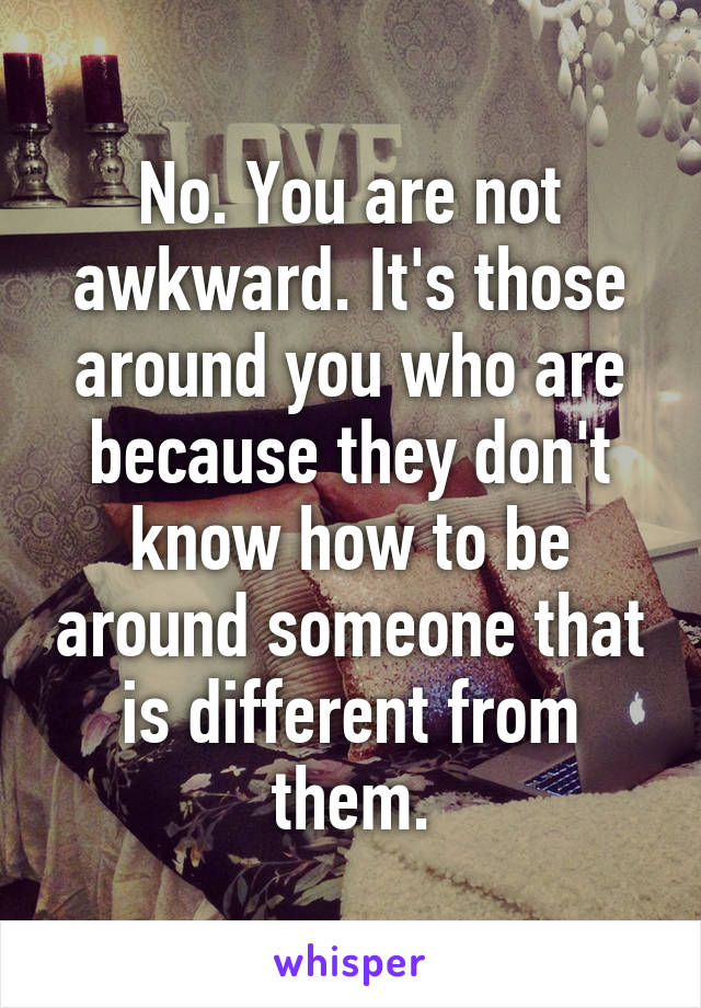 No. You are not awkward. It's those around you who are because they don't know how to be around someone that is different from them.